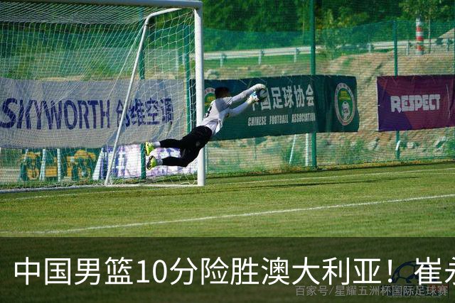 中国男篮10分险胜澳大利亚！崔永熙12分，王俊杰23分，王浩然10分